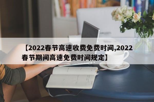 【2022春节高速收费免费时间,2022春节期间高速免费时间规定】
