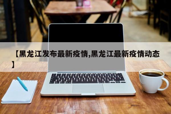 【黑龙江发布最新疫情,黑龙江最新疫情动态】