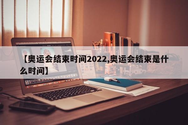 【奥运会结束时间2022,奥运会结束是什么时间】