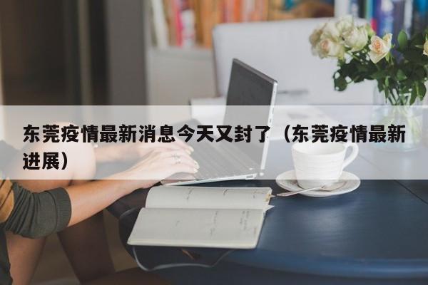东莞疫情最新消息今天又封了(东莞疫情最新进展)