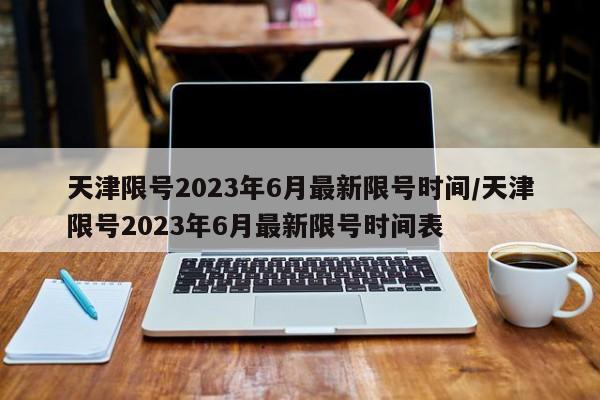 天津限号2023年6月最新限号时间/天津限号2023年6月最新限号时间表