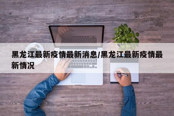 黑龙江最新疫情最新消息/黑龙江最新疫情最新情况