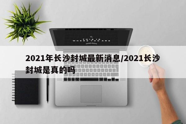 2021年长沙封城最新消息/2021长沙封城是真的吗