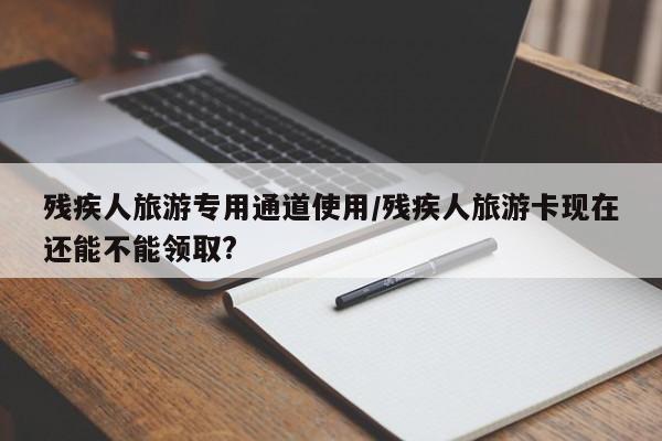 残疾人旅游专用通道使用/残疾人旅游卡现在还能不能领取?