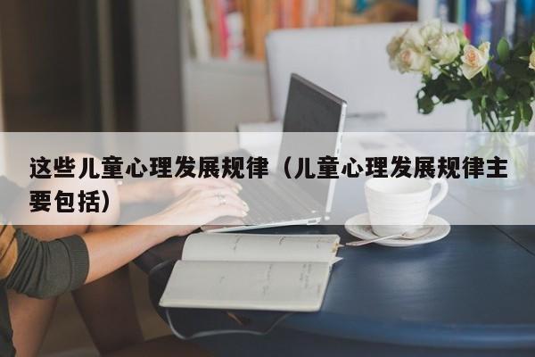 这些儿童心理发展规律(儿童心理发展规律主要包括)