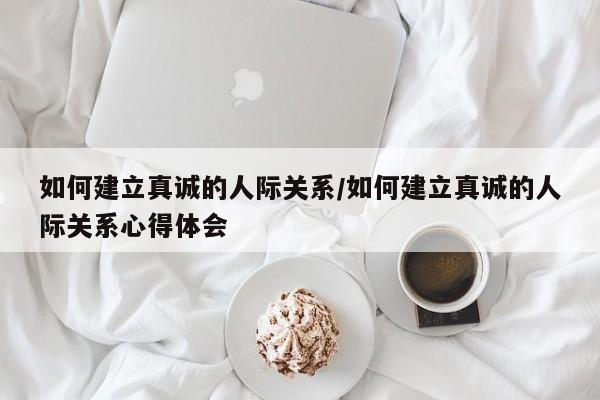 如何建立真诚的人际关系/如何建立真诚的人际关系心得体会