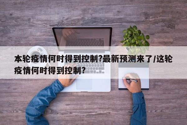 本轮疫情何时得到控制?最新预测来了/这轮疫情何时得到控制?