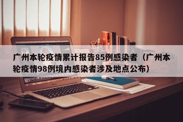 广州本轮疫情累计报告85例感染者(广州本轮疫情98例境内感染者涉及地点公布)