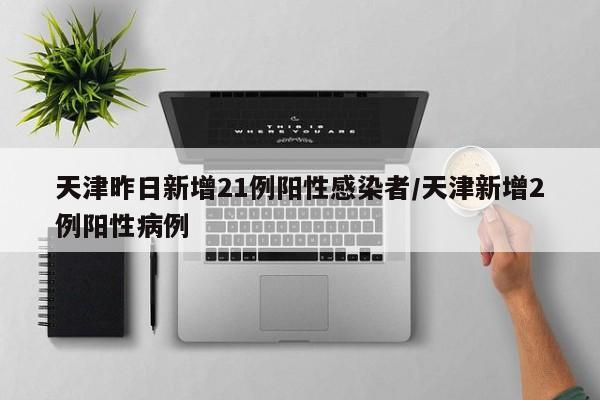天津昨日新增21例阳性感染者/天津新增2例阳性病例