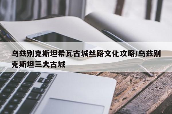 乌兹别克斯坦希瓦古城丝路文化攻略/乌兹别克斯坦三大古城