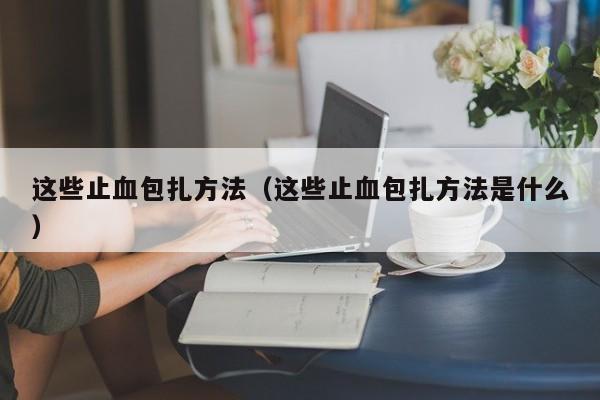 这些止血包扎方法(这些止血包扎方法是什么)