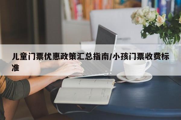 儿童门票优惠政策汇总指南/小孩门票收费标准