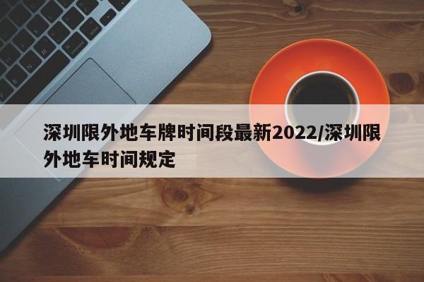 深圳限外地车牌时间段最新2022/深圳限外地车时间规定