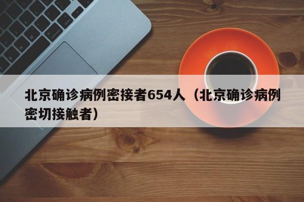 北京确诊病例密接者654人(北京确诊病例密切接触者)